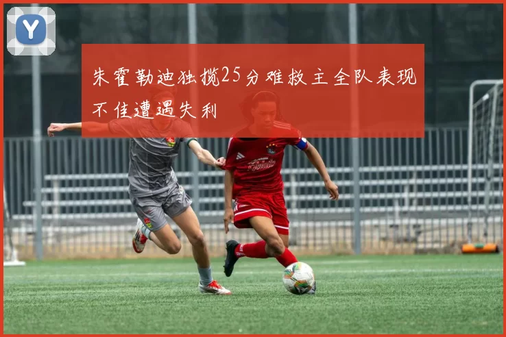 朱霍勒迪独揽25分难救主全队表现不佳遭遇失利