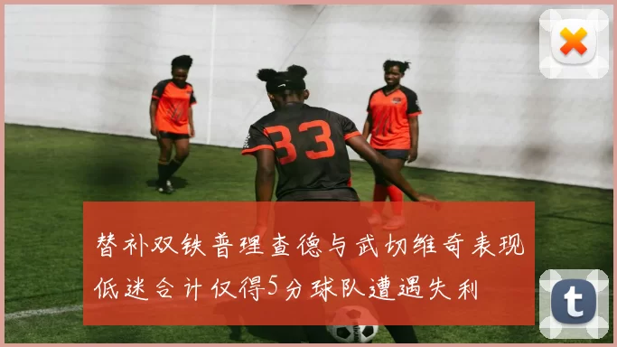 替补双铁普理查德与武切维奇表现低迷合计仅得5分球队遭遇失利