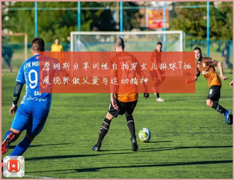 詹姆斯分享训练自拍穿女儿排球T恤展现骄傲父爱与运动精神