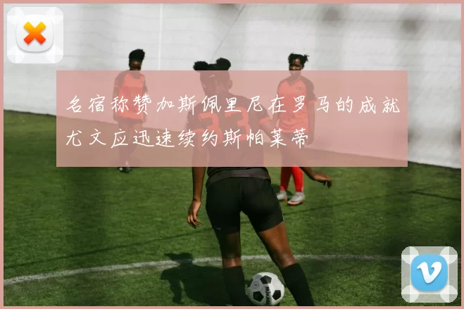 名宿称赞加斯佩里尼在罗马的成就尤文应迅速续约斯帕莱蒂