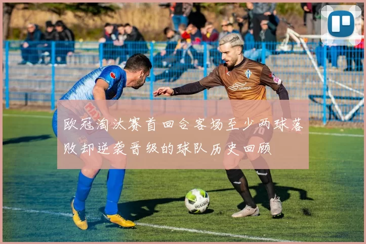 欧冠淘汰赛首回合客场至少两球落败却逆袭晋级的球队历史回顾