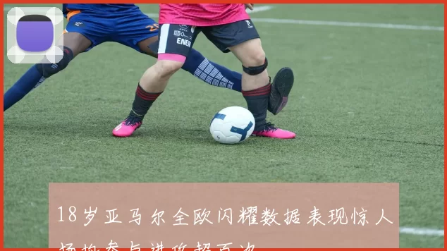 18岁亚马尔全欧闪耀数据表现惊人场均参与进攻超百次