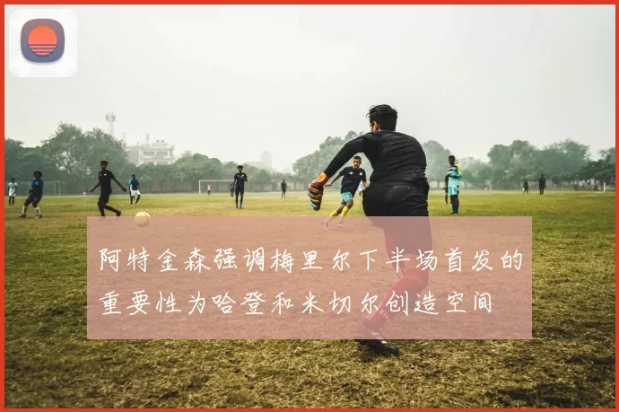 阿特金森强调梅里尔下半场首发的重要性为哈登和米切尔创造空间