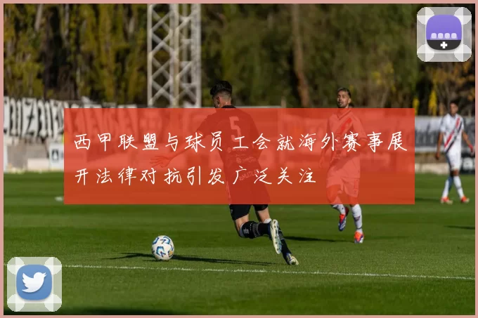 西甲联盟与球员工会就海外赛事展开法律对抗引发广泛关注