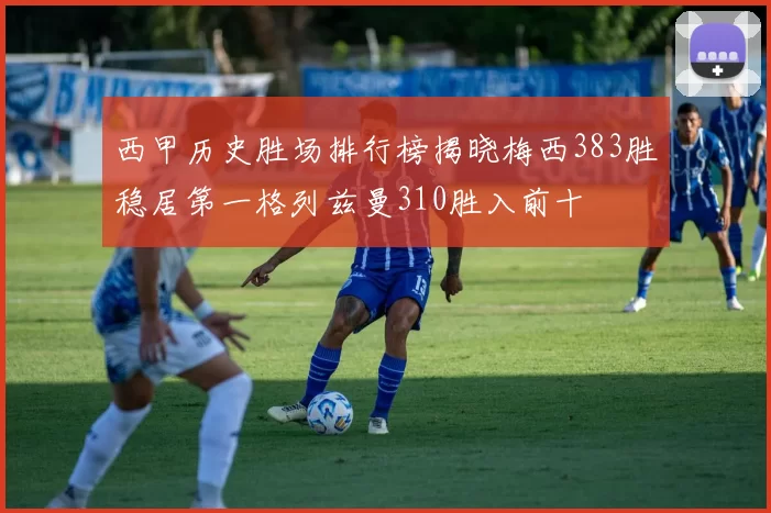 西甲历史胜场排行榜揭晓梅西383胜稳居第一格列兹曼310胜入前十