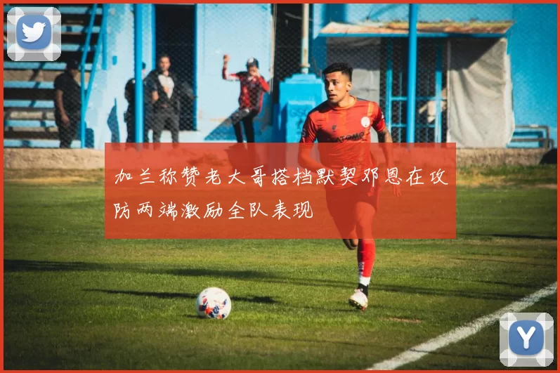 加兰称赞老大哥搭档默契邓恩在攻防两端激励全队表现