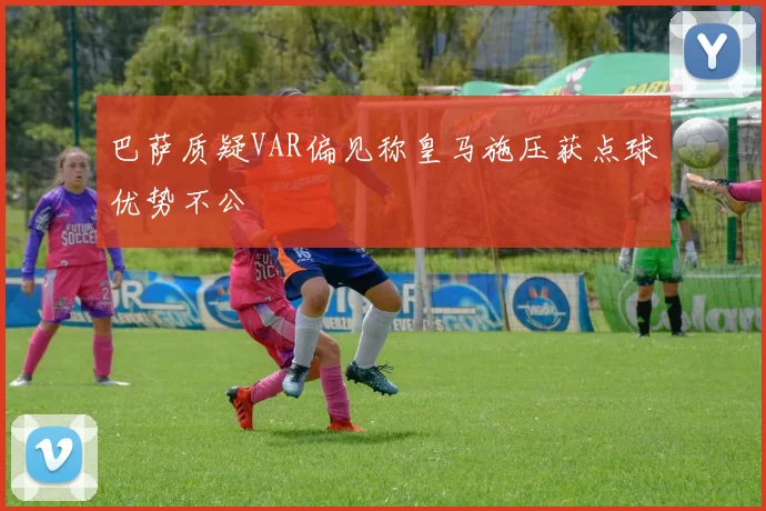 巴萨质疑VAR偏见称皇马施压获点球优势不公