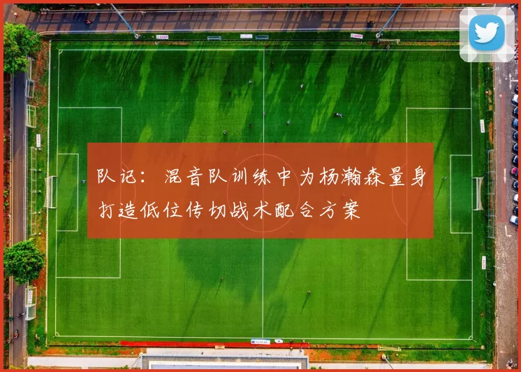队记：混音队训练中为杨瀚森量身打造低位传切战术配合方案