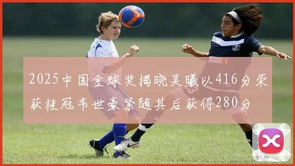 2025中国金球奖揭晓吴曦以416分荣获桂冠韦世豪紧随其后获得280分
