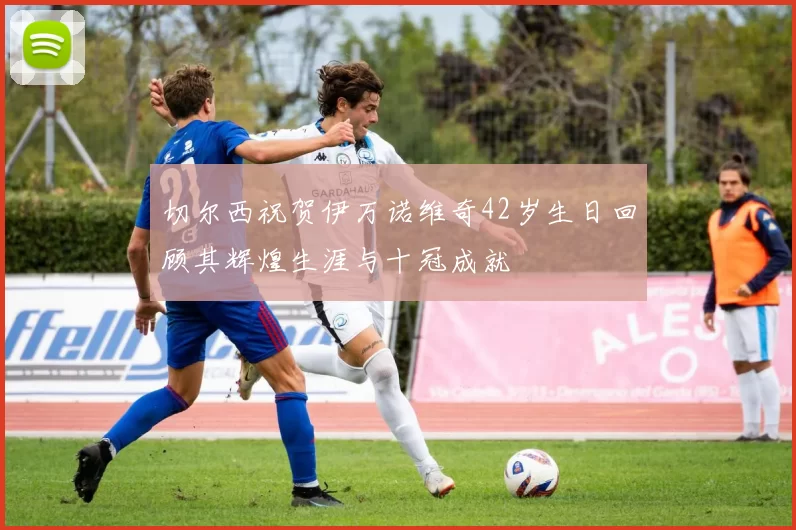 切尔西祝贺伊万诺维奇42岁生日回顾其辉煌生涯与十冠成就