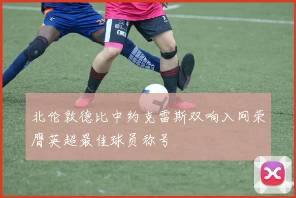 北伦敦德比中约克雷斯双响入网荣膺英超最佳球员称号
