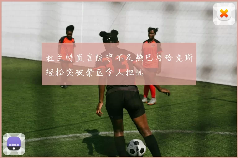杜兰特直言防守不足热巴与哈克斯轻松突破禁区令人担忧