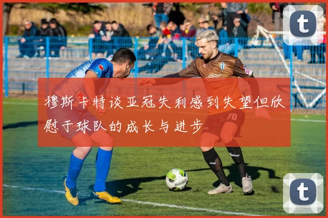 穆斯卡特谈亚冠失利感到失望但欣慰于球队的成长与进步