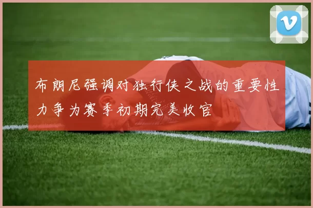 布朗尼强调对独行侠之战的重要性力争为赛季初期完美收官