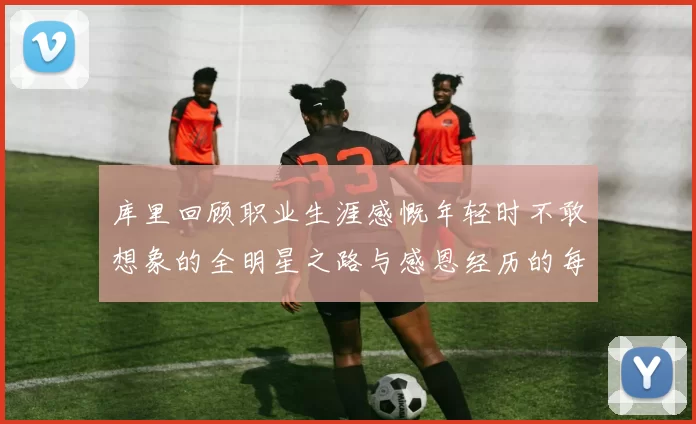 库里回顾职业生涯感慨年轻时不敢想象的全明星之路与感恩经历的每一步