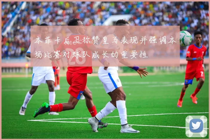 本菲卡后卫称赞皇马表现并强调本场比赛对球队成长的重要性
