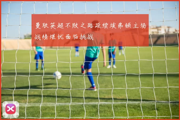 曼联英超不败之路延续埃弗顿主场战绩堪忧面临挑战