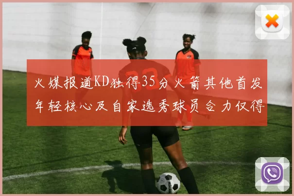 火媒报道KD独得35分火箭其他首发年轻核心及自家选秀球员合力仅得42分