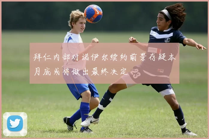 拜仁内部对诺伊尔续约前景存疑本月底或将做出最终决定