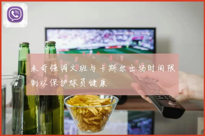 米奇强调文班与卡斯尔出场时间限制以保护球员健康