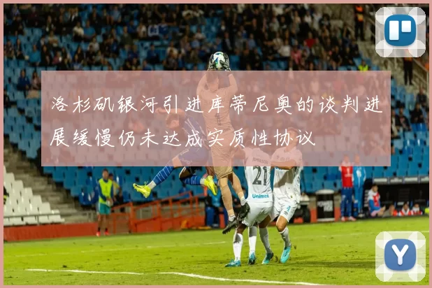 洛杉矶银河引进库蒂尼奥的谈判进展缓慢仍未达成实质性协议