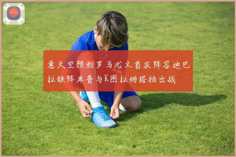 意天空预测罗马尤文首发阵容迪巴拉缺阵库普与K图拉姆搭档出战