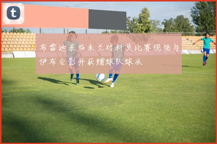 布雷迪亲临米兰对科莫比赛现场与伊布合影并获赠球队球衣
