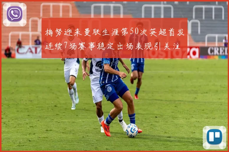 梅努迎来曼联生涯第50次英超首发连续7场赛事稳定出场表现引关注