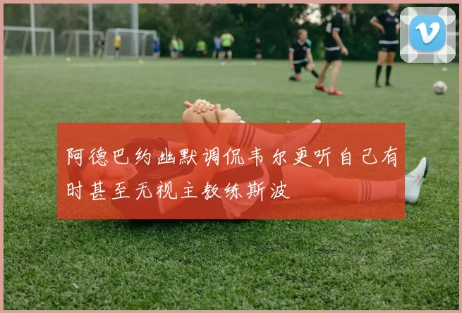 阿德巴约幽默调侃韦尔更听自己有时甚至无视主教练斯波