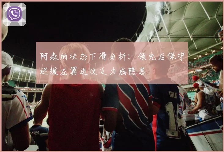 阿森纳状态下滑分析：领先后保守迟缓左翼进攻乏力成隐患