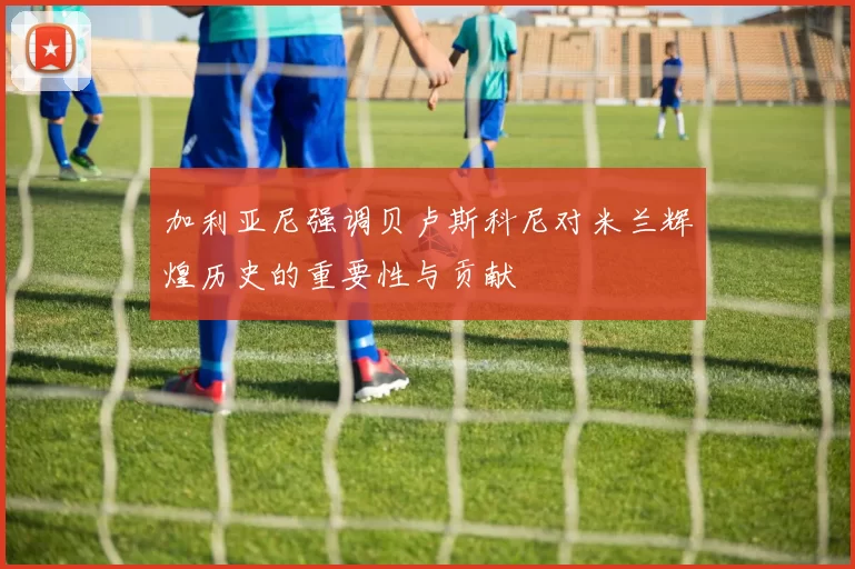 加利亚尼强调贝卢斯科尼对米兰辉煌历史的重要性与贡献