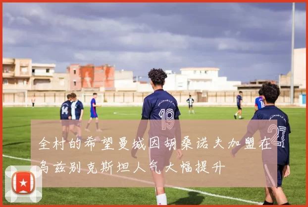 全村的希望曼城因胡桑诺夫加盟在乌兹别克斯坦人气大幅提升