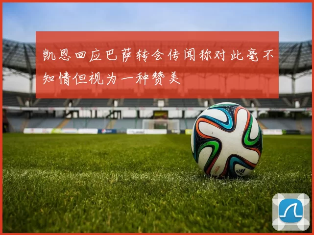 凯恩回应巴萨转会传闻称对此毫不知情但视为一种赞美