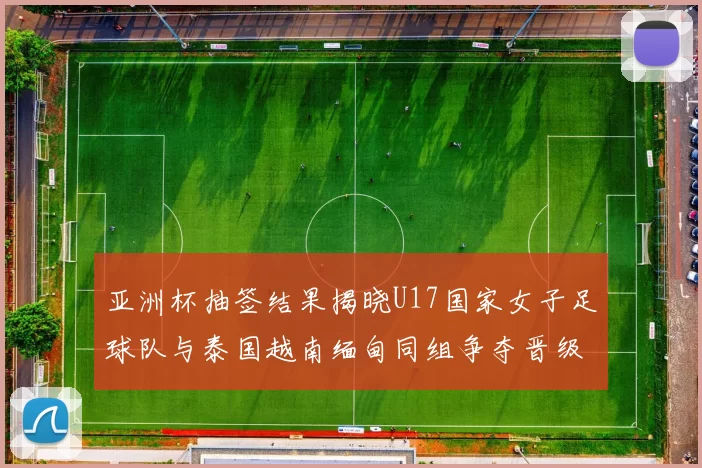 亚洲杯抽签结果揭晓U17国家女子足球队与泰国越南缅甸同组争夺晋级资格