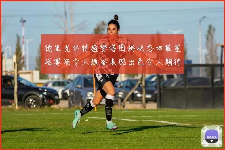 德里克怀特盛赞塔图姆状态回暖重返赛场令人振奋表现出色令人期待