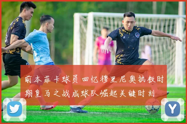 前本菲卡球员回忆穆里尼奥执教时期皇马之战成球队崛起关键时刻