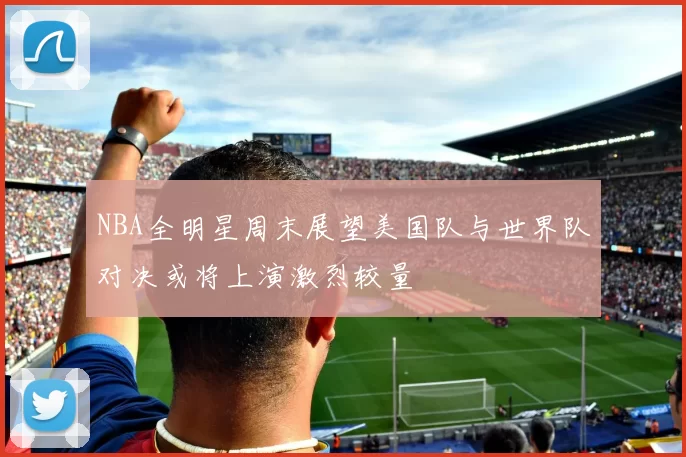 NBA全明星周末展望美国队与世界队对决或将上演激烈较量