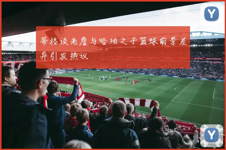 蒂格谈老詹与哈珀之子篮球前景差异引发热议