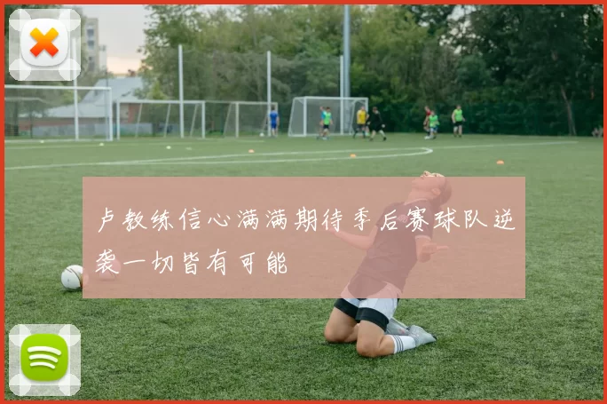 卢教练信心满满期待季后赛球队逆袭一切皆有可能